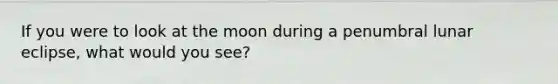 If you were to look at the moon during a penumbral lunar eclipse, what would you see?