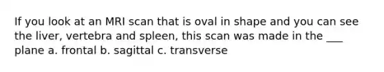 If you look at an MRI scan that is oval in shape and you can see the liver, vertebra and spleen, this scan was made in the ___ plane a. frontal b. sagittal c. transverse