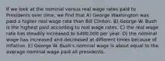 If we look at the nominal versus real wage rates paid to Presidents over time, we find that A) George Washington was paid a higher real wage rate than Bill Clinton. B) George W. Bush is the highest paid according to real wage rates. C) the real wage rate has steadily increased to 400,000 per year. D) the nominal wage has increased and decreased at different times because of inflation. E) George W. Bush's nominal wage is about equal to the average nominal wage paid all presidents.