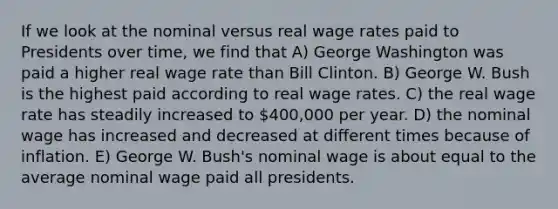 If we look at the nominal versus real wage rates paid to Presidents over time, we find that A) George Washington was paid a higher real wage rate than Bill Clinton. B) George W. Bush is the highest paid according to real wage rates. C) the real wage rate has steadily increased to 400,000 per year. D) the nominal wage has increased and decreased at different times because of inflation. E) George W. Bush's nominal wage is about equal to the average nominal wage paid all presidents.