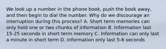 We look up a number in the phone book, push the book away, and then begin to dial the number. Why do we discourage an interruption during this process? A. Short term memories can only hold one or two chunks of information B. Information last 15-25 seconds in short term memory C. Information can only last a minute in short term D. Information only last 5-6 seconds