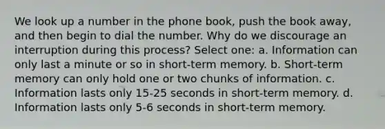 We look up a number in the phone book, push the book away, and then begin to dial the number. Why do we discourage an interruption during this process? Select one: a. Information can only last a minute or so in short-term memory. b. Short-term memory can only hold one or two chunks of information. c. Information lasts only 15-25 seconds in short-term memory. d. Information lasts only 5-6 seconds in short-term memory.