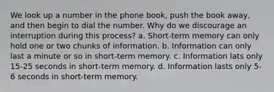 We look up a number in the phone book, push the book away, and then begin to dial the number. Why do we discourage an interruption during this process? a. Short-term memory can only hold one or two chunks of information. b. Information can only last a minute or so in short-term memory. c. Information lats only 15-25 seconds in short-term memory. d. Information lasts only 5-6 seconds in short-term memory.