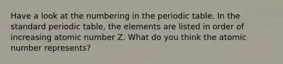 Have a look at the numbering in the periodic table. In the standard periodic table, the elements are listed in order of increasing atomic number Z. What do you think the atomic number represents?