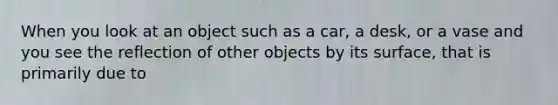 When you look at an object such as a car, a desk, or a vase and you see the reflection of other objects by its surface, that is primarily due to