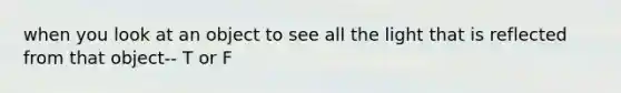 when you look at an object to see all the light that is reflected from that object-- T or F