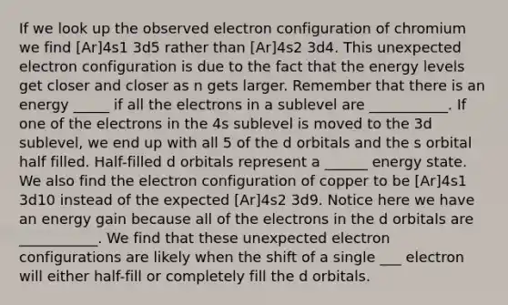 If we look up the observed electron configuration of chromium we find [Ar]4s1 3d5 rather than [Ar]4s2 3d4. This unexpected electron configuration is due to the fact that the energy levels get closer and closer as n gets larger. Remember that there is an energy _____ if all the electrons in a sublevel are ___________. If one of the electrons in the 4s sublevel is moved to the 3d sublevel, we end up with all 5 of the d orbitals and the s orbital half filled. Half-filled d orbitals represent a ______ energy state. We also find the electron configuration of copper to be [Ar]4s1 3d10 instead of the expected [Ar]4s2 3d9. Notice here we have an energy gain because all of the electrons in the d orbitals are ___________. We find that these unexpected electron configurations are likely when the shift of a single ___ electron will either half-fill or completely fill the d orbitals.