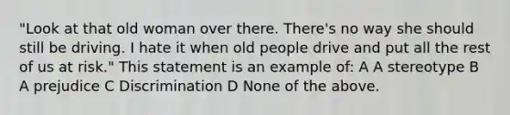 "Look at that old woman over there. There's no way she should still be driving. I hate it when old people drive and put all the rest of us at risk." This statement is an example of: A A stereotype B A prejudice C Discrimination D None of the above.