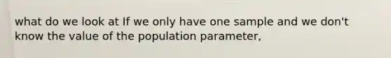 what do we look at If we only have one sample and we don't know the value of the population parameter,