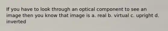 If you have to look through an optical component to see an image then you know that image is a. real b. virtual c. upright d. inverted