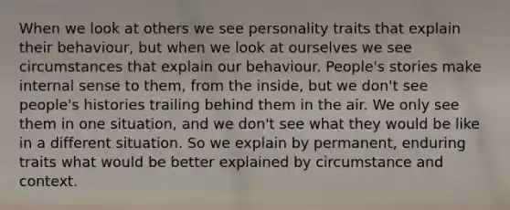 When we look at others we see personality traits that explain their behaviour, but when we look at ourselves we see circumstances that explain our behaviour. People's stories make internal sense to them, from the inside, but we don't see people's histories trailing behind them in the air. We only see them in one situation, and we don't see what they would be like in a different situation. So we explain by permanent, enduring traits what would be better explained by circumstance and context.