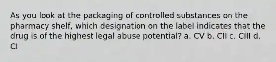 As you look at the packaging of controlled substances on the pharmacy shelf, which designation on the label indicates that the drug is of the highest legal abuse potential? a. CV b. CII c. CIII d. CI