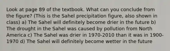 Look at page 89 of the textbook. What can you conclude from the figure? (This is the Sahel precipitation figure, also shown in class) a) The Sahel will definitely become drier in the future b) The drought in the Sahel was caused by pollution from North America c) The Sahel was drier in 1970-2010 than it was in 1900-1970 d) The Sahel will definitely become wetter in the future