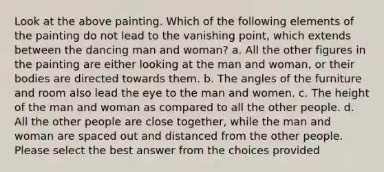 Look at the above painting. Which of the following elements of the painting do not lead to the vanishing point, which extends between the dancing man and woman? a. All the other figures in the painting are either looking at the man and woman, or their bodies are directed towards them. b. The angles of the furniture and room also lead the eye to the man and women. c. The height of the man and woman as compared to all the other people. d. All the other people are close together, while the man and woman are spaced out and distanced from the other people. Please select the best answer from the choices provided