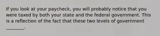 If you look at your paycheck, you will probably notice that you were taxed by both your state and the federal government. This is a reflection of the fact that these two levels of government ________.