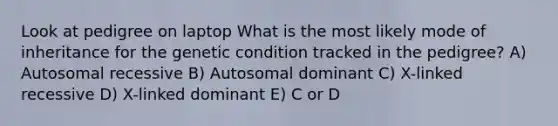 Look at pedigree on laptop What is the most likely mode of inheritance for the genetic condition tracked in the pedigree? A) Autosomal recessive B) Autosomal dominant C) X-linked recessive D) X-linked dominant E) C or D