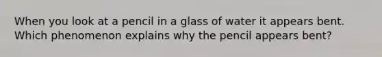 When you look at a pencil in a glass of water it appears bent. Which phenomenon explains why the pencil appears bent?