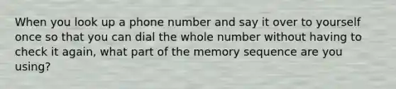 When you look up a phone number and say it over to yourself once so that you can dial the whole number without having to check it again, what part of the memory sequence are you using?