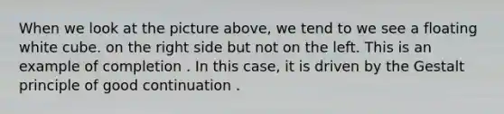 When we look at the picture above, we tend to we see a floating white cube. on the right side but not on the left. This is an example of completion . In this case, it is driven by the Gestalt principle of good continuation .