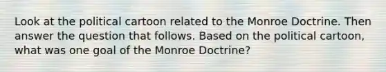 Look at the political cartoon related to the Monroe Doctrine. Then answer the question that follows. Based on the political cartoon, what was one goal of the Monroe Doctrine?