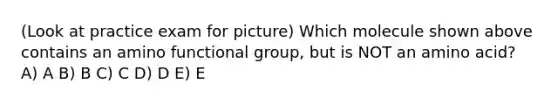 (Look at practice exam for picture) Which molecule shown above contains an amino functional group, but is NOT an amino acid? A) A B) B C) C D) D E) E