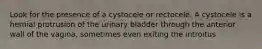 Look for the presence of a cystocele or rectocele. A cystocele is a hernial protrusion of the urinary bladder through the anterior wall of the vagina, sometimes even exiting the introitus