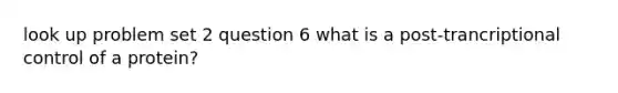 look up problem set 2 question 6 what is a post-trancriptional control of a protein?