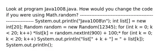 Look at program Java1008.java. How would you change the code if you were using Math.random? -------------------------------------------------------------- System.out.println("Java1008n"); int list[] = new int[20]; Random random = new Random(12345); for (int k = 0; k < 20; k++) *list[k] = random.nextInt(900) + 100;* for (int k = 0; k < 20; k++) System.out.println("list[" + k + "] = " + list[k]); System.out.println();