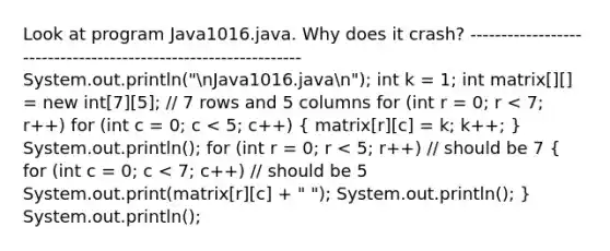 Look at program Java1016.java. Why does it crash? --------------------------------------------------------------- System.out.println("nJava1016.javan"); int k = 1; int matrix[][] = new int[7][5]; // 7 rows and 5 columns for (int r = 0; r < 7; r++) for (int c = 0; c < 5; c++) ( matrix[r][c] = k; k++; ) System.out.println(); for (int r = 0; r < 5; r++) // should be 7 ( for (int c = 0; c < 7; c++) // should be 5 System.out.print(matrix[r][c] + " "); System.out.println(); ) System.out.println();