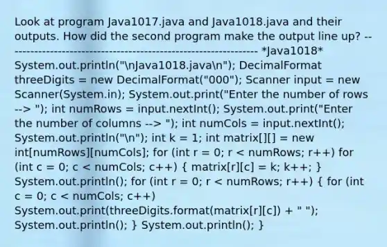 Look at program Java1017.java and Java1018.java and their outputs. How did the second program make the output line up? ---------------------------------------------------------------- *Java1018* System.out.println("nJava1018.javan"); DecimalFormat threeDigits = new DecimalFormat("000"); Scanner input = new Scanner(System.in); System.out.print("Enter the number of rows --> "); int numRows = input.nextInt(); System.out.print("Enter the number of columns --> "); int numCols = input.nextInt(); System.out.println("n"); int k = 1; int matrix[][] = new int[numRows][numCols]; for (int r = 0; r < numRows; r++) for (int c = 0; c < numCols; c++) ( matrix[r][c] = k; k++; ) System.out.println(); for (int r = 0; r < numRows; r++) ( for (int c = 0; c < numCols; c++) System.out.print(threeDigits.format(matrix[r][c]) + " "); System.out.println(); ) System.out.println(); }