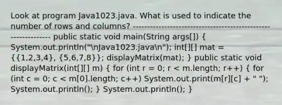 Look at program Java1023.java. What is used to indicate the number of rows and columns? -------------------------------------------------------------- public static void main(String args[]) ( System.out.println("nJava1023.javan"); int[][] mat = {{1,2,3,4), (5,6,7,8)}; displayMatrix(mat); } public static void displayMatrix(int[][] m) ( for (int r = 0; r < m.length; r++) { for (int c = 0; c < m[0].length; c++) System.out.print(m[r][c] + " "); System.out.println(); ) System.out.println(); }