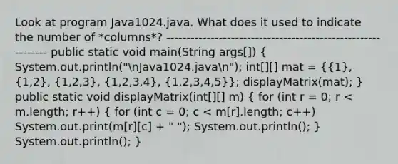 Look at program Java1024.java. What does it used to indicate the number of *columns*? ------------------------------------------------------------- public static void main(String args[]) ( System.out.println("nJava1024.javan"); int[][] mat = {{1), (1,2), (1,2,3), (1,2,3,4), (1,2,3,4,5)}; displayMatrix(mat); } public static void displayMatrix(int[][] m) ( for (int r = 0; r < m.length; r++) { for (int c = 0; c < m[r].length; c++) System.out.print(m[r][c] + " "); System.out.println(); ) System.out.println(); }