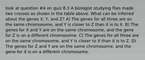 look at question #4 on quiz 8.3 A biologist studying flies made two crosses as shown in the table above. What can be inferred about the genes X, Y, and Z? A) The genes for all three are on the same chromosome, and Y is closer to Z than it is to X. B) The genes for X and Y are on the same chromosome, and the gene for Z is on a different chromosome. C) The genes for all three are on the same chromosome, and Y is closer to X than it is to Z. D) The genes for Z and Y are on the same chromosome, and the gene for X is on a different chromosome.