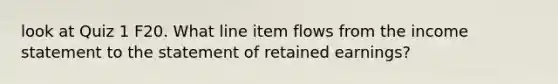 look at Quiz 1 F20. What line item flows from the <a href='https://www.questionai.com/knowledge/kCPMsnOwdm-income-statement' class='anchor-knowledge'>income statement</a> to the statement of retained earnings?