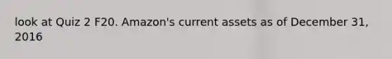look at Quiz 2 F20. Amazon's current assets as of December 31, 2016