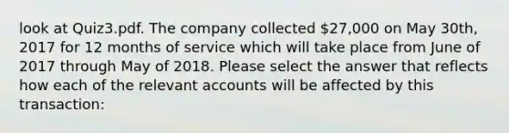 look at Quiz3.pdf. The company collected 27,000 on May 30th, 2017 for 12 months of service which will take place from June of 2017 through May of 2018. Please select the answer that reflects how each of the relevan<a href='https://www.questionai.com/knowledge/k7x83BRk9p-t-accounts' class='anchor-knowledge'>t accounts</a> will be affected by this transaction: