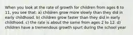 When you look at the rate of growth for children from ages 6 to 11, you see that: a) children grow more slowly than they did in early childhood. b) children grow faster than they did in early childhood. c) the rate is about the same from ages 2 to 12. d) children have a tremendous growth spurt during the school year