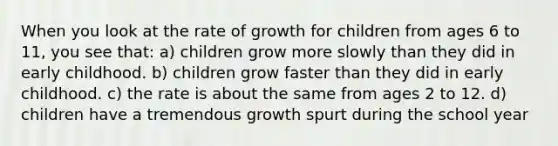 When you look at the rate of growth for children from ages 6 to 11, you see that: a) children grow more slowly than they did in early childhood. b) children grow faster than they did in early childhood. c) the rate is about the same from ages 2 to 12. d) children have a tremendous growth spurt during the school year