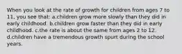 When you look at the rate of growth for children from ages 7 to 11, you see that: a.children grow more slowly than they did in early childhood. b.children grow faster than they did in early childhood. c.the rate is about the same from ages 2 to 12. d.children have a tremendous growth spurt during the school years.