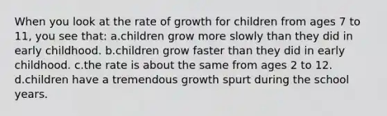 When you look at the rate of growth for children from ages 7 to 11, you see that: a.children grow more slowly than they did in early childhood. b.children grow faster than they did in early childhood. c.the rate is about the same from ages 2 to 12. d.children have a tremendous growth spurt during the school years.