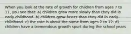 When you look at the rate of growth for children from ages 7 to 11, you see that: a) children grow more slowly than they did in early childhood. b) children grow faster than they did in early childhood. c) the rate is about the same from ages 2 to 12. d) children have a tremendous growth spurt during the school years