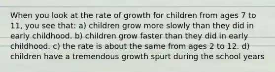 When you look at the rate of growth for children from ages 7 to 11, you see that: a) children grow more slowly than they did in early childhood. b) children grow faster than they did in early childhood. c) the rate is about the same from ages 2 to 12. d) children have a tremendous growth spurt during the school years