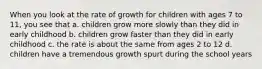 When you look at the rate of growth for children with ages 7 to 11, you see that a. children grow more slowly than they did in early childhood b. children grow faster than they did in early childhood c. the rate is about the same from ages 2 to 12 d. children have a tremendous growth spurt during the school years