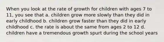 When you look at the rate of growth for children with ages 7 to 11, you see that a. children grow more slowly than they did in early childhood b. children grow faster than they did in early childhood c. the rate is about the same from ages 2 to 12 d. children have a tremendous growth spurt during the school years