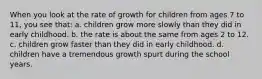 When you look at the rate of growth for children from ages 7 to 11, you see that: a. children grow more slowly than they did in early childhood. b. the rate is about the same from ages 2 to 12. c. children grow faster than they did in early childhood. d. children have a tremendous growth spurt during the school years.