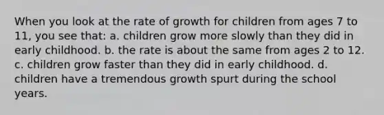 When you look at the rate of growth for children from ages 7 to 11, you see that: a. children grow more slowly than they did in early childhood. b. the rate is about the same from ages 2 to 12. c. children grow faster than they did in early childhood. d. children have a tremendous growth spurt during the school years.