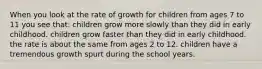 When you look at the rate of growth for children from ages 7 to 11 you see that: children grow more slowly than they did in early childhood. children grow faster than they did in early childhood. the rate is about the same from ages 2 to 12. children have a tremendous growth spurt during the school years.