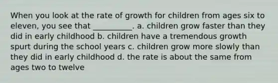 When you look at the rate of growth for children from ages six to eleven, you see that __________. a. children grow faster than they did in early childhood b. children have a tremendous growth spurt during the school years c. children grow more slowly than they did in early childhood d. the rate is about the same from ages two to twelve