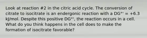 Look at reaction #2 in the citric acid cycle. The conversion of citrate to isocitrate is an endergonic reaction with a DG°' = +6.3 kJ/mol. Despite this positive DG°', the reaction occurs in a cell. What do you think happens in the cell does to make the formation of isocitrate favorable?