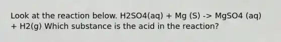 Look at the reaction below. H2SO4(aq) + Mg (S) -> MgSO4 (aq) + H2(g) Which substance is the acid in the reaction?